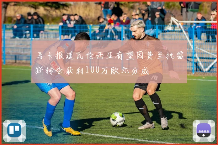 马卡报道瓦伦西亚有望因费兰托雷斯转会获利100万欧元分成