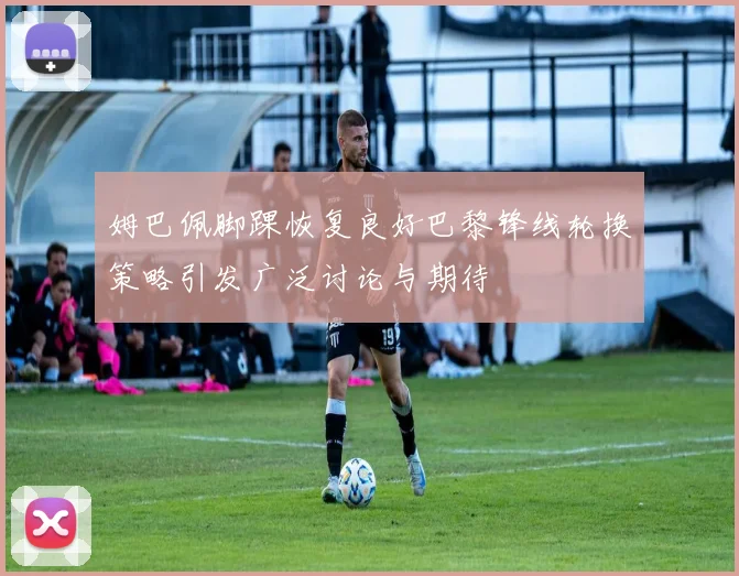 姆巴佩脚踝恢复良好巴黎锋线轮换策略引发广泛讨论与期待