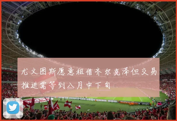 尤文图斯愿意租借齐尔克泽但交易推进需等到八月中下旬