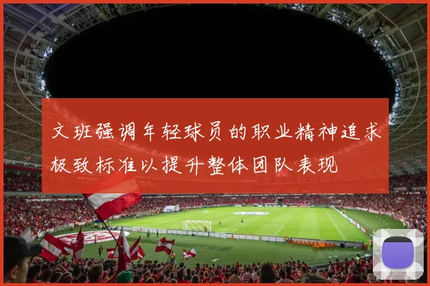 文班强调年轻球员的职业精神追求极致标准以提升整体团队表现