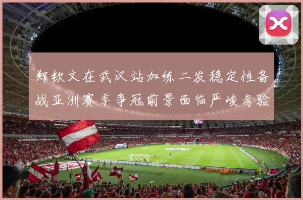 郑钦文在武汉站加练二发稳定性备战亚洲赛季争冠前景面临严峻考验