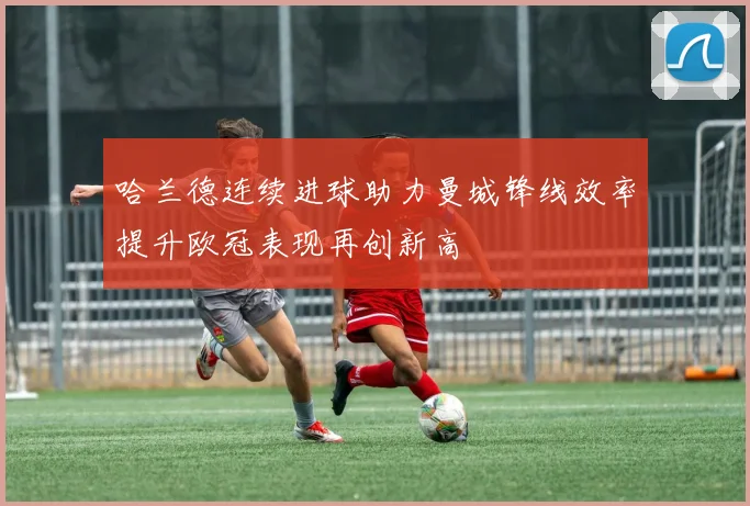 哈兰德连续进球助力曼城锋线效率提升欧冠表现再创新高