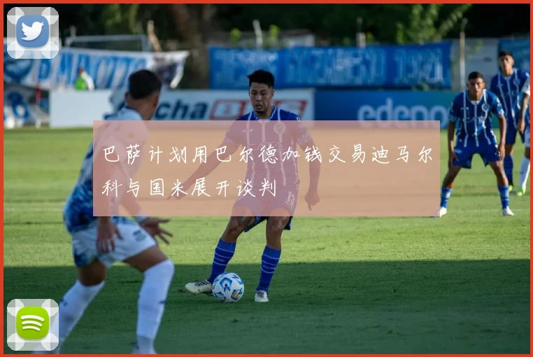 巴萨计划用巴尔德加钱交易迪马尔科与国米展开谈判