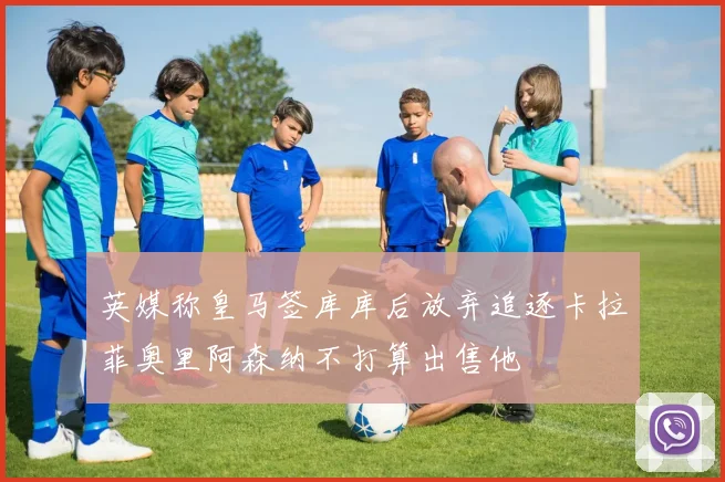 英媒称皇马签库库后放弃追逐卡拉菲奥里阿森纳不打算出售他